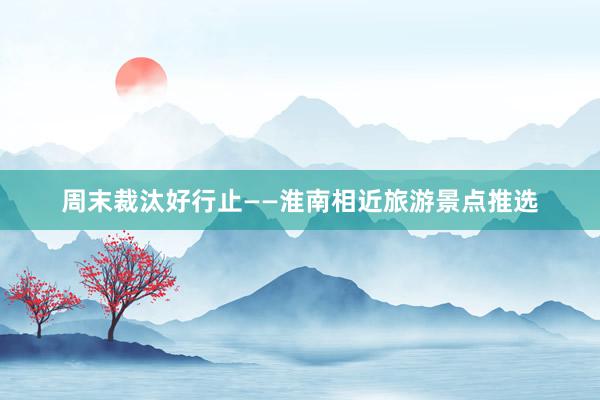 周末裁汰好行止——淮南相近旅游景点推选