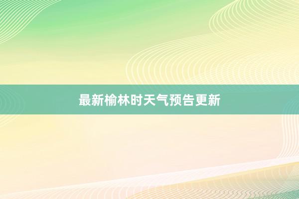 最新榆林时天气预告更新